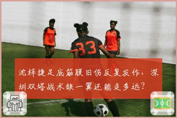沈梓捷足底筋膜旧伤反复发作，深圳双塔战术缺一翼还能走多远？