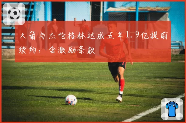 火箭与杰伦格林达成五年1.9亿提前续约，含激励条款