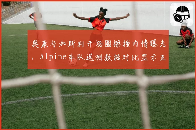 奥康与加斯利开场圈擦撞内情曝光，Alpine车队遥测数据对比显示互不相让致事故
