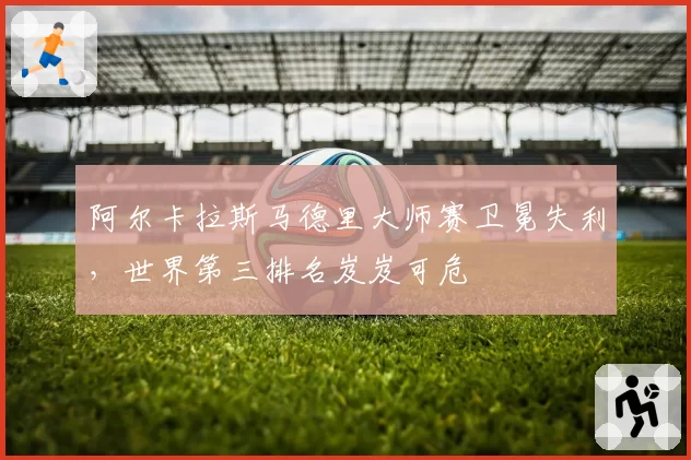 阿尔卡拉斯马德里大师赛卫冕失利，世界第三排名岌岌可危