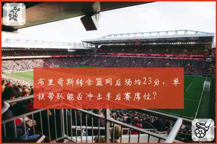 布里奇斯转会篮网后场均23分，单核带队能否冲击季后赛席位？