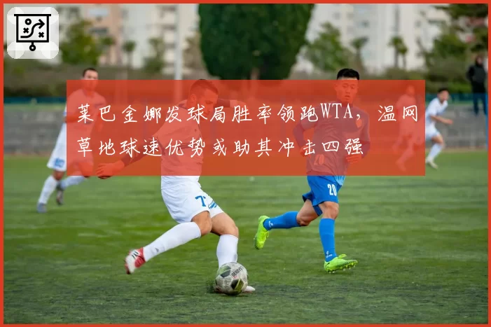 莱巴金娜发球局胜率领跑WTA，温网草地球速优势或助其冲击四强