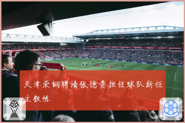天津荣钢聘请张德贵担任球队新任主教练