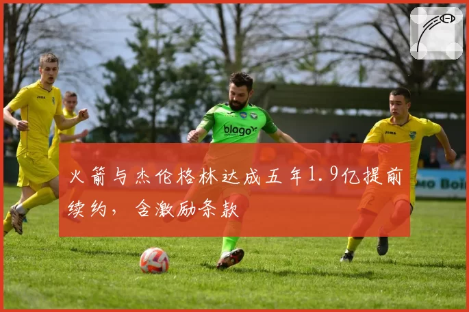 火箭与杰伦格林达成五年1.9亿提前续约，含激励条款