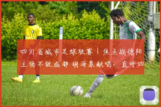 四川省城市足球联赛｜焦点战德阳主场不敌成都 胡海泉献唱，直呼四川人太热情