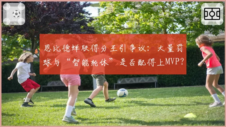 恩比德蝉联得分王引争议：大量罚球与“智能轮休”是否配得上MVP？