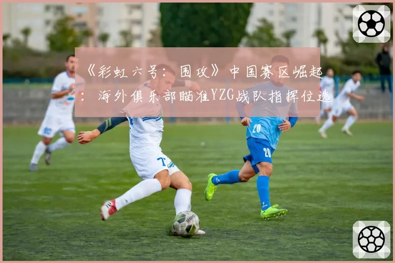 《彩虹六号：围攻》中国赛区崛起：海外俱乐部瞄准YZG战队指挥位选手