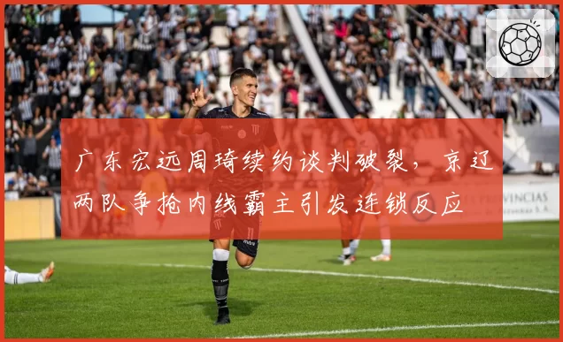 广东宏远周琦续约谈判破裂，京辽两队争抢内线霸主引发连锁反应