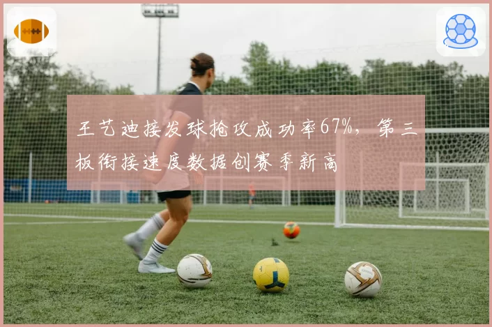 王艺迪接发球抢攻成功率67%，第三板衔接速度数据创赛季新高