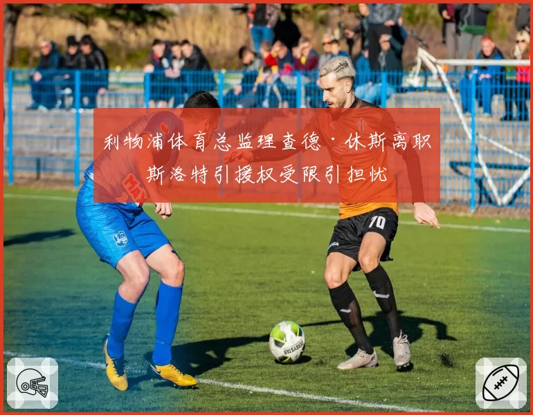 利物浦体育总监理查德·休斯离职，斯洛特引援权受限引担忧