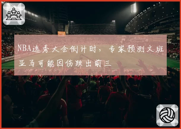 NBA选秀大会倒计时，专家预测文班亚马可能因伤跌出前三