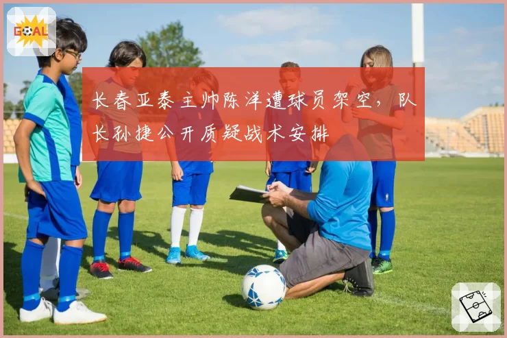 长春亚泰主帅陈洋遭球员架空，队长孙捷公开质疑战术安排