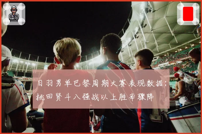 日羽男单巴黎周期大赛表现数据：桃田贤斗八强战以上胜率骤降
