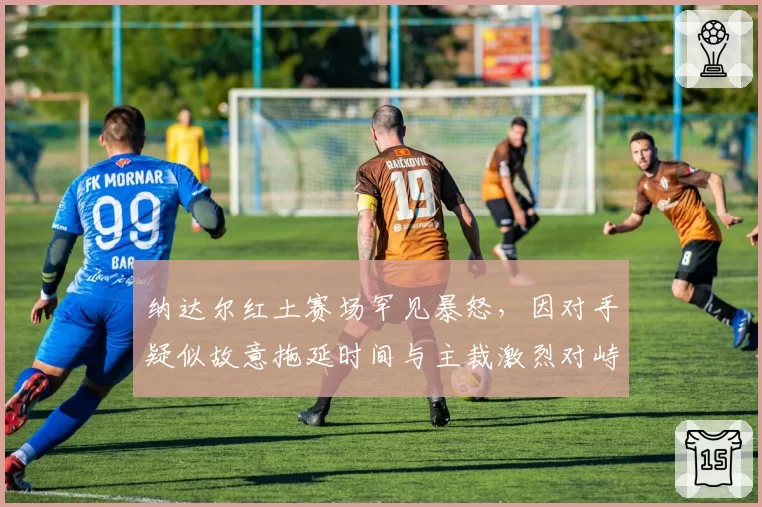 纳达尔红土赛场罕见暴怒，因对手疑似故意拖延时间与主裁激烈对峙