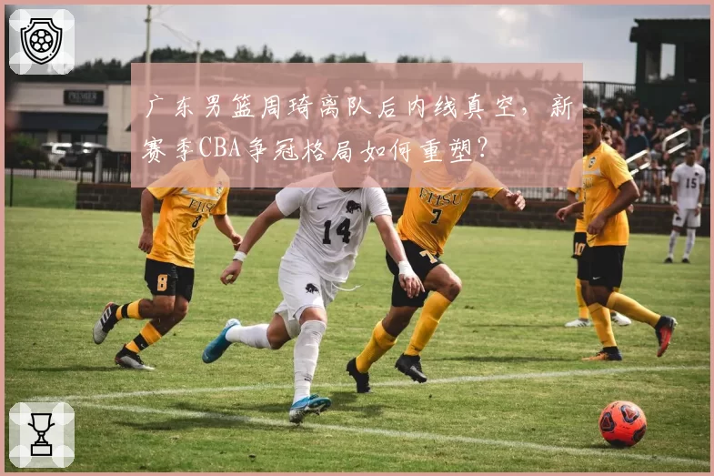 广东男篮周琦离队后内线真空，新赛季CBA争冠格局如何重塑？
