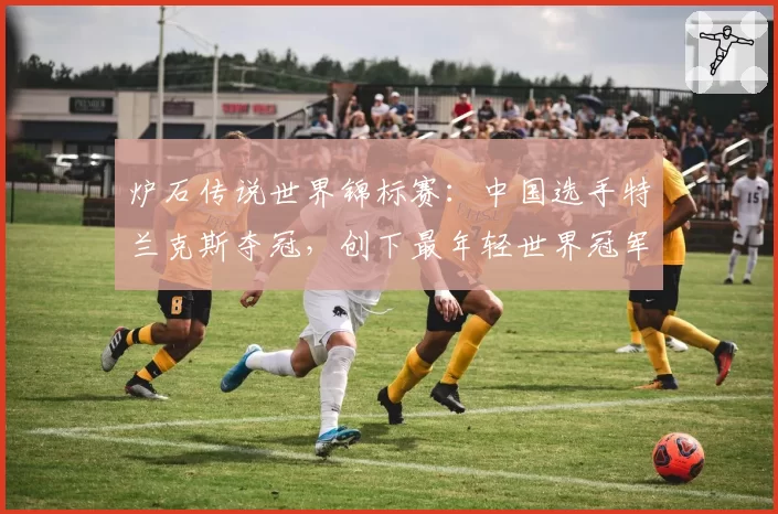 炉石传说世界锦标赛：中国选手特兰克斯夺冠，创下最年轻世界冠军纪录（17岁）
