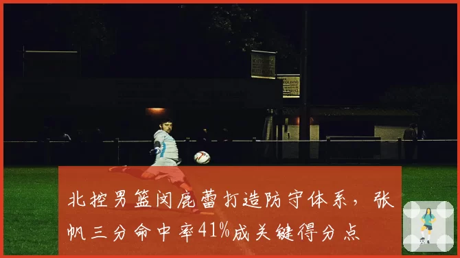 北控男篮闵鹿蕾打造防守体系，张帆三分命中率41%成关键得分点