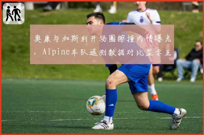 奥康与加斯利开场圈擦撞内情曝光，Alpine车队遥测数据对比显示互不相让致事故