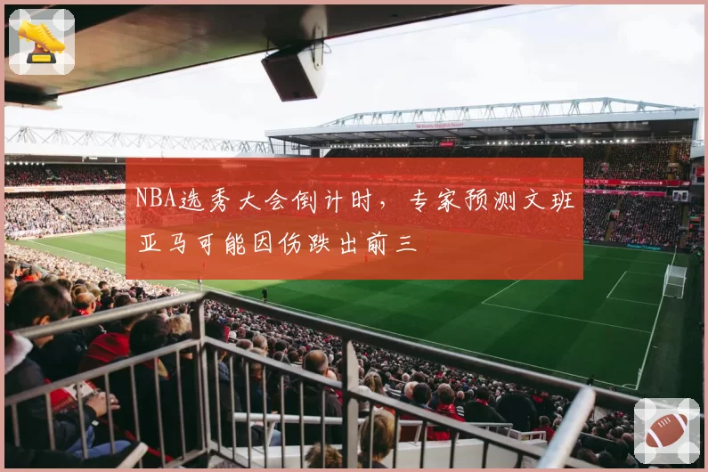 NBA选秀大会倒计时，专家预测文班亚马可能因伤跌出前三
