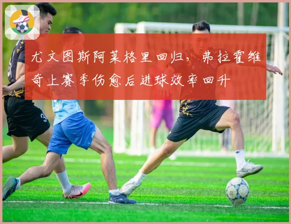 尤文图斯阿莱格里回归，弗拉霍维奇上赛季伤愈后进球效率回升