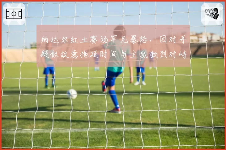 纳达尔红土赛场罕见暴怒，因对手疑似故意拖延时间与主裁激烈对峙