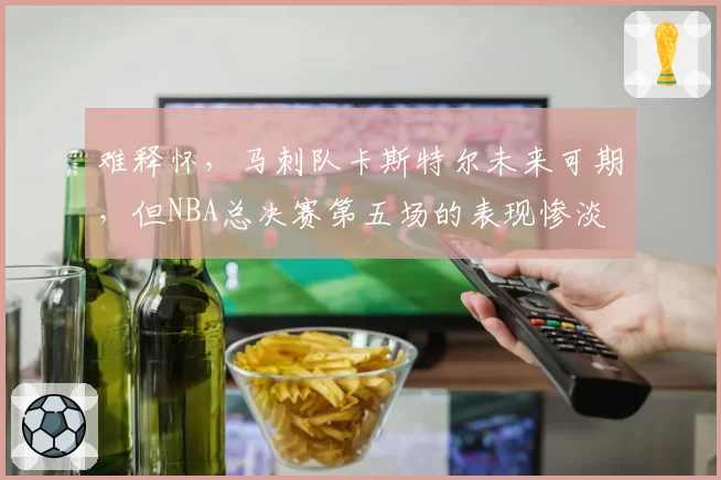 难释怀，马刺队卡斯特尔未来可期，但NBA总决赛第五场的表现惨淡