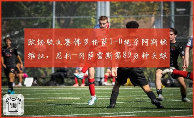 欧协联决赛佛罗伦萨1-0绝杀阿斯顿维拉，尼科-冈萨雷斯第89分钟头球制胜