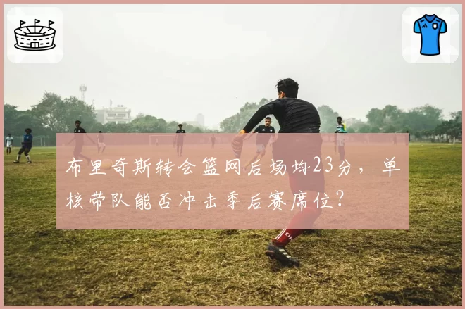 布里奇斯转会篮网后场均23分，单核带队能否冲击季后赛席位？