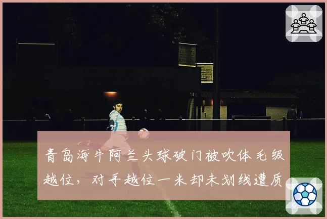 青岛海牛阿兰头球破门被吹体毛级越位，对手越位一米却未划线遭质疑