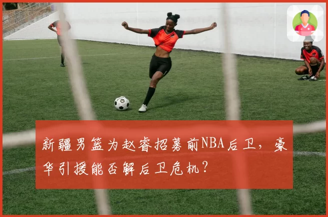 新疆男篮为赵睿招募前NBA后卫,豪华引援能否解后卫危机?