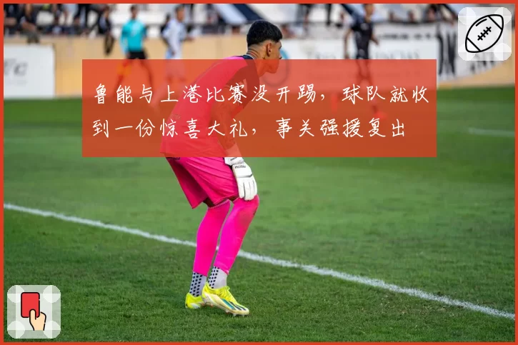 鲁能与上港比赛没开踢，球队就收到一份惊喜大礼，事关强援复出