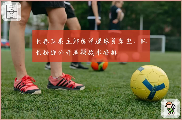 长春亚泰主帅陈洋遭球员架空，队长孙捷公开质疑战术安排