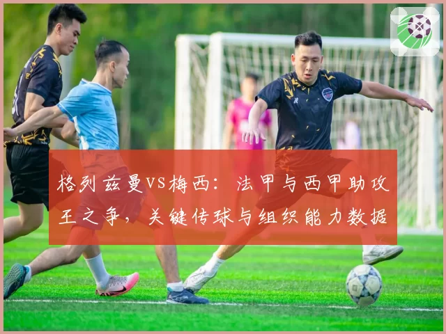 格列兹曼vs梅西：法甲与西甲助攻王之争，关键传球与组织能力数据亮眼