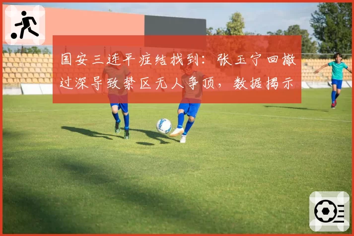 国安三连平症结找到：张玉宁回撤过深导致禁区无人争顶，数据揭示进球荒真相