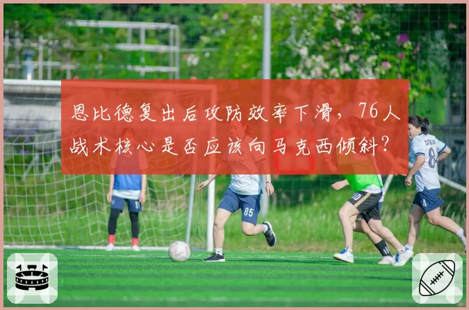 恩比德复出后攻防效率下滑，76人战术核心是否应该向马克西倾斜？