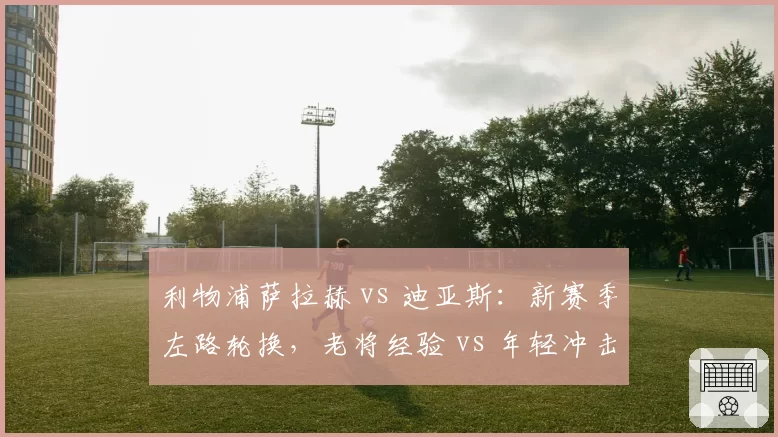 利物浦萨拉赫 vs 迪亚斯：新赛季左路轮换，老将经验 vs 年轻冲击力如何取舍？