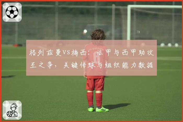 格列兹曼vs梅西：法甲与西甲助攻王之争，关键传球与组织能力数据亮眼