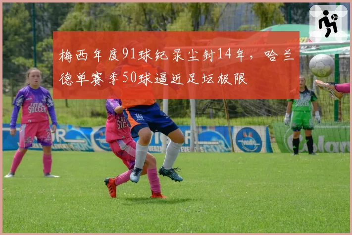 梅西年度91球纪录尘封14年，哈兰德单赛季50球逼近足坛极限