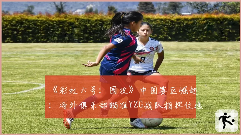 《彩虹六号：围攻》中国赛区崛起：海外俱乐部瞄准YZG战队指挥位选手