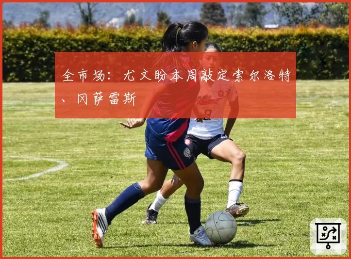 全市场：尤文盼本周敲定索尔洛特、冈萨雷斯