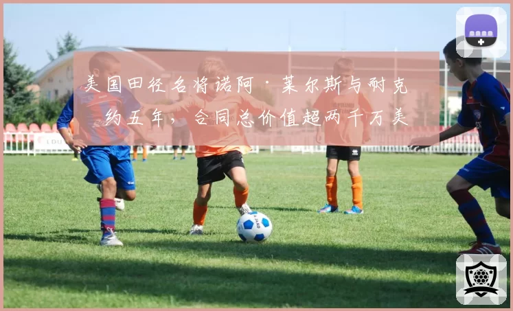 美国田径名将诺阿·莱尔斯与耐克续约五年，合同总价值超两千万美元