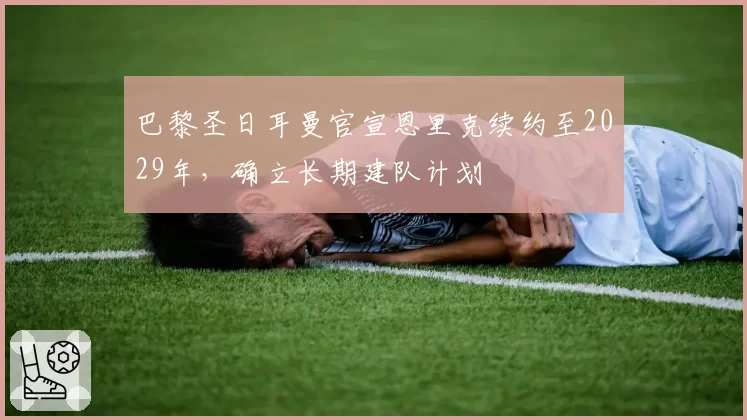 巴黎圣日耳曼官宣恩里克续约至2029年，确立长期建队计划