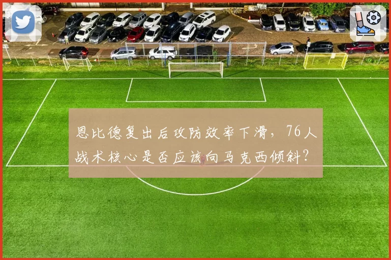 恩比德复出后攻防效率下滑，76人战术核心是否应该向马克西倾斜？
