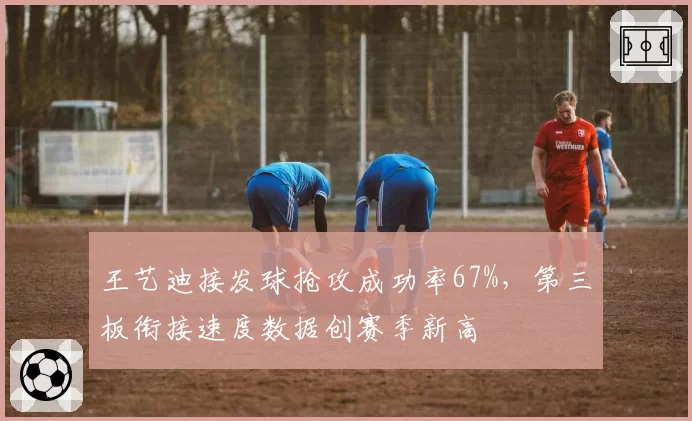 王艺迪接发球抢攻成功率67%，第三板衔接速度数据创赛季新高