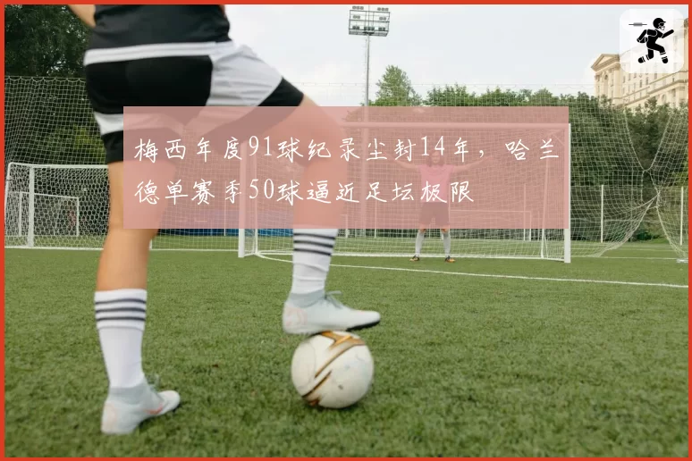 梅西年度91球纪录尘封14年，哈兰德单赛季50球逼近足坛极限