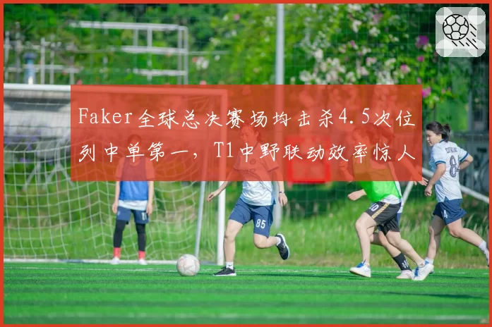 Faker全球总决赛场均击杀4.5次位列中单第一，T1中野联动效率惊人