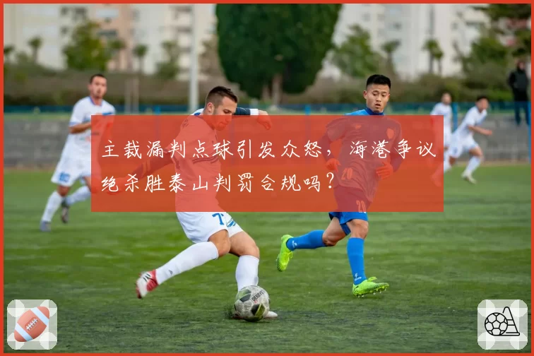 主裁漏判点球引发众怒,海港争议绝杀胜泰山判罚合规吗?