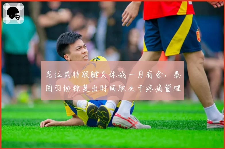 昆拉武特跟腱炎休战一月有余，泰国羽协称复出时间取决于疼痛管理