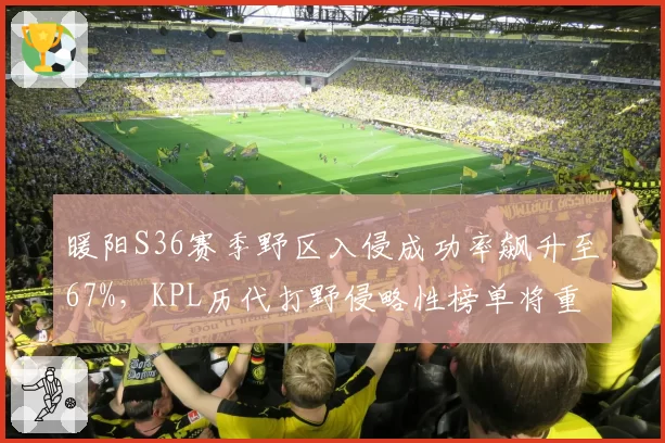 暖阳S36赛季野区入侵成功率飙升至67%,KPL历代打野侵略性榜单将重排